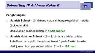 Fasilkom|| 06/22/2025
Subnetting IP Address Kelas B
Penghitungan :
1. Jumlah Subnet = 2x
, dimana x adalah banyaknya binari 1 pada
2 oktet terakhir.
Jadi Jumlah Subnet adalah 29
= 512 subnet
2. Jumlah Host per Subnet = 2y
– 2, dimana y adalah adalah
kebalikan dari x yaitu banyaknya binari 0 pada 2 oktet terakhir.
Jadi jumlah host per subnet adalah 27
– 2 = 126 host
 