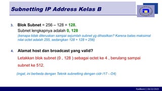 Fasilkom|| 06/22/2025
Subnetting IP Address Kelas B
3. Blok Subnet = 256 – 128 = 128.
Subnet lengkapnya adalah 0, 128
(kenapa tidak diteruskan sampai sejumlah subnet yg dihasilkan? Karena batas maksimal
nilai octet adalah 255, sedangkan 128 + 128 = 256)
4. Alamat host dan broadcast yang valid?
Letakkan blok subnet (0 , 128 ) sebagai octet ke 4 , berulang sampai
subnet ke 512.
(ingat, ini berbeda dengan Teknik subnetting dengan cidr /17 - /24)
 
