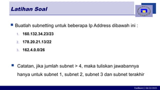 Fasilkom|| 06/22/2025
Latihan Soal
 Buatlah subnetting untuk beberapa Ip Address dibawah ini :
1. 160.132.34.23/23
2. 178.20.21.13/22
3. 162.4.0.0/26
 Catatan, jika jumlah subnet > 4, maka tuliskan jawabannya
hanya untuk subnet 1, subnet 2, subnet 3 dan subnet terakhir
 