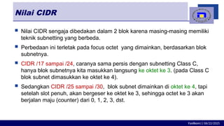 Fasilkom|| 06/22/2025
Nilai CIDR
 Nilai CIDR sengaja dibedakan dalam 2 blok karena masing-masing memiliki
teknik subnetting yang berbeda.
 Perbedaan ini terletak pada focus octet yang dimainkan, berdasarkan blok
subnetnya.
 CIDR /17 sampai /24, caranya sama persis dengan subnetting Class C,
hanya blok subnetnya kita masukkan langsung ke oktet ke 3. (pada Class C
blok subnet dimasukkan ke oktet ke 4).
 Sedangkan CIDR /25 sampai /30, blok subnet dimainkan di oktet ke 4, tapi
setelah slot penuh, akan bergeser ke oktet ke 3, sehingga octet ke 3 akan
berjalan maju (counter) dari 0, 1, 2, 3, dst.
 