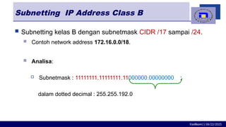 Fasilkom|| 06/22/2025
Subnetting IP Address Class B
 Subnetting kelas B dengan subnetmask CIDR /17 sampai /24.
 Contoh network address 172.16.0.0/18.
 Analisa:
 Subnetmask : 11111111.11111111.11000000.00000000 ;
dalam dotted decimal : 255.255.192.0
 