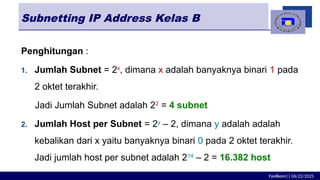Fasilkom|| 06/22/2025
Subnetting IP Address Kelas B
Penghitungan :
1. Jumlah Subnet = 2x
, dimana x adalah banyaknya binari 1 pada
2 oktet terakhir.
Jadi Jumlah Subnet adalah 22
= 4 subnet
2. Jumlah Host per Subnet = 2y
– 2, dimana y adalah adalah
kebalikan dari x yaitu banyaknya binari 0 pada 2 oktet terakhir.
Jadi jumlah host per subnet adalah 214
– 2 = 16.382 host
 