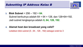 Fasilkom|| 06/22/2025
Subnetting IP Address Kelas B
3. Blok Subnet = 256 – 192 = 64.
Subnet berikutnya adalah 64 + 64 = 128, dan 128+64=192.
Jadi subnet lengkapnya adalah 0, 64, 128, 192.
4. Alamat host dan broadcast yang valid?
Letakkan blok subnet (0 , 64 , 128 , 192) sebagai octet ke 3
 