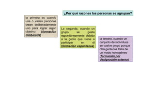¿Por qué razones las personas se agrupan?
la primera es cuando
una o varias personas
crean deliberadamente
uno para lograr algún
objetivo (formación
deliberada)
La segunda, cuando un
grupo se gesta
espontáneamente debido
a la gente que viene a
participar en él
(formación espontánea)
la tercera, cuando un
conjunto de individuos
se vuelve grupo porque
otra gente los trata de
un modo homogéneo
(formación por
designación externa)
 