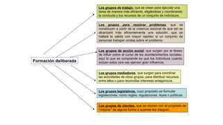 Formación deliberada
Los grupos de trabajo, que se crean para ejecutar una
tarea de manera más eficiente, eligiéndose y coordinando
la conducta y los recursos de un conjunto de individuos.
Los grupos para resolver problemas, que se
constituyen a partir de la creencia racional de que así se
alcanzará más eficientemente una solución, que se
hallará la salida con mayor rapidez si un conjunto de
personas trabajan unidas sobre el problema.
Los grupos de acción social, que surgen por el deseo
de influir sobre el curso de los acontecimientos sociales;
aquí lo que se comprende es que los individuos cuando
actúan solos rara vez ejercen gran influencia.
Los grupos mediadores, que surgen para coordinar
las actividades de otros grupos, para distribuir recursos
entre ellos o para reconciliar intereses antagónicos.
Los grupos legislativos, cuyo propósito es formular
legislaciones, como reglas, regulaciones, leyes o políticas.
Los grupos de clientes, que se reúnen con el propósito de
“mejorar” de alguna forma a quienes los integran.
 