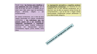 Desde luego, las formas para clasificar a
una población son muy variadas: por el
color de la piel, los ojos o el cabello; por su
edad, sexo, talla, peso, lugar de nacimiento,
lengua, aficiones, religión, y así
sucesivamente.
En ciertas condiciones, uno o más de esos
rasgos personales se vuelven socialmente
importantes y los individuos que los
poseen pasan así a ser reunidos en
categorías perceptivas o cognitivas:
adolescentes, viejos, mujeres, emigrantes,
personas con discapacidad, pobres,
universitarios, negros, judíos, árabes, entre
otros.
La segregación perceptiva o cognitiva produce
la segregación conductual. Los miembros de una
categoría que ha sido definida socialmente van a
descubrir que de ellos se esperan ciertas formas de
comportamiento, y que se les dan o niegan ciertas
oportunidades simplemente porque pertenecen a
una determinada categoría.
Form
ación
por designación
externa
 