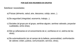 POR QUÉ NOS REUNIMOS EN GRUPOS
Satisfacer necesidades:
a) Físicas (alimento, salud, aire, descanso, cobijo, sexo...).
b) De seguridad (integridad, economía, trabajo...).
c) Sociales (el grupo por el grupo, sentirse alguien, sentirse valorado, proyectar
cualidades, entre otras).
d) Del yo (afianzarse en el conocimiento de sí, confianza en sí, estima de los
otros).
e) De autorrealización (en el campo de la belleza, personalidad, confrontación
de valores: orden, justicia, comunicación, servicio, otros).
 