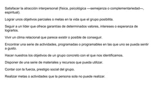 Satisfacer la atracción interpersonal (física, psicológica —semejanza o complementariedad—,
espiritual).
Lograr unos objetivos parciales o metas en la vida que el grupo posibilita.
Seguir a un líder que ofrece garantías de determinados valores, intereses o esperanza de
lograrlos.
Vivir un clima relacional que parece existir o posible de conseguir.
Encontrar una serie de actividades, programadas o programables en las que uno se pueda sentir
a gusto.
Hacer nuestros los objetivos de un grupo concreto con el que nos identificamos.
Disponer de una serie de materiales y recursos que pueda utilizar.
Contar con la fuerza, prestigio social del grupo.
Realizar metas o actividades que la persona sola no puede realizar.
 