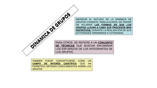 DIN
AM
ICA
DE
GRU
PO
S
ABORDAR EL ESTUDIO DE LA DINÁMICA DE
GRUPOS CONSISTE, PARA ALGUNOS, EN TRATAR
DE ACLARAR LAS FORMAS EN QUE LOS
GRUPOS LLEVAN A CABO SUS PROCESOS MÁS
DISTINTIVOS, DURANTE LA REALIZACIÓN DE SUS
ACTIVIDADES ORDINARIAS O COTIDIANAS.
PARA OTROS, SE REFIERE A UN CONJUNTO
DE TÉCNICAS QUE BUSCAN ENCAMINAR
LOS ESFUERZOS DE LOS INTEGRANTES DE
LOS GRUPOS.
TAMBIÉN PUEDE CONCEPTUARSE COMO UN
CAMPO DE INTERÉS CIENTÍFICO QUE HA
PERMITIDO OBTENER CONOCIMIENTOS SOBRE LOS
GRUPOS
 