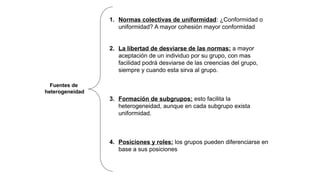 1. Normas colectivas de uniformidad: ¿Conformidad o
uniformidad? A mayor cohesión mayor conformidad
2. La libertad de desviarse de las normas: a mayor
aceptación de un individuo por su grupo, con mas
facilidad podrá desviarse de las creencias del grupo,
siempre y cuando esta sirva al grupo.
3. Formación de subgrupos: esto facilita la
heterogeneidad, aunque en cada subgrupo exista
uniformidad.
4. Posiciones y roles: los grupos pueden diferenciarse en
base a sus posiciones
Fuentes de
heterogeneidad
 
