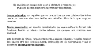 Grupos primarios: son aquellos que se caracterizan por una colaboración íntima
donde las personas viven una fusión, una relación cálida de la que surge un
nosotros.
Grupos secundarios: son aquellos caracterizados por una relación más formal, más
funcional; buscan un interés común externo, por ejemplo, una empresa, una
sociedad.
Esta distinción se refiere, fundamentalmente, a grupos reducidos, y guarda relación
con aquella otra que formulara Lewin, arrancando de los macrogrupos, y que él
denominó psicogrupos y sociogrupos.
De acuerdo con esta premisa y con la literatura al respecto, los
grupos se pueden clasificar en primarios y secundarios.
 