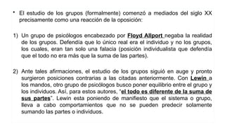 • El estudio de los grupos (formalmente) comenzó a mediados del siglo XX
precisamente como una reacción de la oposición:
1) Un grupo de psicólogos encabezado por Floyd Allport negaba la realidad
de los grupos. Defendía que lo único real era el individuo y no los grupos,
los cuales, eran tan solo una falacia (posición individualista que defendía
que el todo no era más que la suma de las partes).
2) Ante tales afirmaciones, el estudio de los grupos siguió en auge y pronto
surgieron posiciones contrarias a las citadas anteriormente. Con Lewin a
los mandos, otro grupo de psicólogos busco poner equilibrio entre el grupo y
los individuos. Así, para estos autores, “el todo es diferente de la suma de
sus partes”. Lewin esta poniendo de manifiesto que el sistema o grupo,
lleva a cabo comportamientos que no se pueden predecir solamente
sumando las partes o individuos.
 