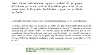 Floyd Allport (individualista), negaba la realidad de los grupos,
defendiendo que lo único real era el individuo, pues es éste el que
piensa, siente, decide y actúa. En definitiva, el grupo era una falacia,
una ficción.
Lewin señaló de manera rotunda cómo superar la falacia planteada por los «individualistas»:
«El todo no sólo es “más” que la suma de las partes, sino que tiene diferentes propiedades. El
enunciado debiera ser: “El todo es diferente de la suma de sus partes (...)”. Además, la psicología
reconoce hoy que existen “todos” con distintos grados de unidad dinámica: por un lado,
agregados de objetos independientes; otros, cuyo grado de unidad es muy pequeño; otros, de un
grado medio de unidad; otros, con un grado muy elevado de unidad; finalmente, en el otro
extremo, “todos” de tal grado de unidad que resulta inadecuado hablar de partes» (Lewin, 1978,
p. 142).
En: Sánchez, José. (2002). Psicología de los grupos. España:
McGraw-Hill.
 