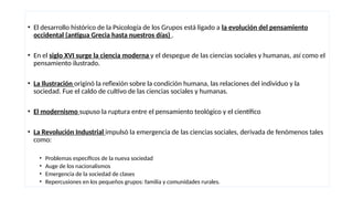 • El desarrollo histórico de la Psicología de los Grupos está ligado a la evolución del pensamiento
occidental (antigua Grecia hasta nuestros días) .
• En el siglo XVI surge la ciencia moderna y el despegue de las ciencias sociales y humanas, así como el
pensamiento ilustrado.
• La Ilustración originó la reflexión sobre la condición humana, las relaciones del individuo y la
sociedad. Fue el caldo de cultivo de las ciencias sociales y humanas.
• El modernismo supuso la ruptura entre el pensamiento teológico y el científico
• La Revolución Industrial impulsó la emergencia de las ciencias sociales, derivada de fenómenos tales
como:
• Problemas específicos de la nueva sociedad
• Auge de los nacionalismos
• Emergencia de la sociedad de clases
• Repercusiones en los pequeños grupos: familia y comunidades rurales.
 