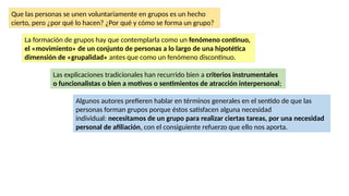 Que las personas se unen voluntariamente en grupos es un hecho
cierto, pero ¿por qué lo hacen? ¿Por qué y cómo se forma un grupo?
La formación de grupos hay que contemplarla como un fenómeno continuo,
el «movimiento» de un conjunto de personas a lo largo de una hipotética
dimensión de «grupalidad» antes que como un fenómeno discontinuo.
Las explicaciones tradicionales han recurrido bien a criterios instrumentales
o funcionalistas o bien a motivos o sentimientos de atracción interpersonal;
Algunos autores prefieren hablar en términos generales en el sentido de que las
personas forman grupos porque éstos satisfacen alguna necesidad
individual: necesitamos de un grupo para realizar ciertas tareas, por una necesidad
personal de afiliación, con el consiguiente refuerzo que ello nos aporta.
 