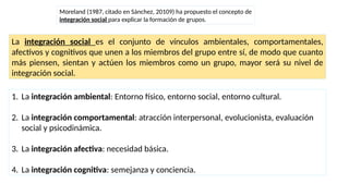 Moreland (1987, citado en Sánchez, 20109) ha propuesto el concepto de
integración social para explicar la formación de grupos.
La integración social es el conjunto de vínculos ambientales, comportamentales,
afectivos y cognitivos que unen a los miembros del grupo entre sí, de modo que cuanto
más piensen, sientan y actúen los miembros como un grupo, mayor será su nivel de
integración social.
1. La integración ambiental: Entorno físico, entorno social, entorno cultural.
2. La integración comportamental: atracción interpersonal, evolucionista, evaluación
social y psicodinámica.
3. La integración afectiva: necesidad básica.
4. La integración cognitiva: semejanza y conciencia.
 