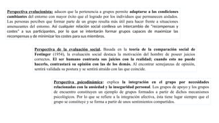 Perspectiva evolucionista: aducen que la pertenencia a grupos permite adaptarse a las condiciones
cambiantes del entorno con mayor éxito que el logrado por los individuos que permanecen aislados.
Las personas perciben que formar parte de un grupo resulta más útil para hacer frente a situaciones
amenazantes del entorno. Así cualquier relación social conlleva un intercambio de “recompensas y
costes” a sus participantes, por lo que se intentarán formar grupos capaces de maximizar las
recompensas y de minimizar los costes para sus miembros.
Perspectiva de la evaluación social. Basada en la teoría de la comparación social de
Festinger (1954), la evaluación social destaca la motivación del hombre de poseer juicios
correctos. El ser humano contrasta sus juicios con la realidad; cuando esto no puede
hacerlo, contrastará su opinión con las de los demás. Al encontrar semejanzas de opinión,
sentirá validada su postura y se sentirá atraído con las que coincide.
Perspectiva psicodinámica: explica la integración en el grupo por necesidades
relacionadas con la ansiedad y la inseguridad personal. Los grupos de apoyo y los grupos
de encuentro constituyen un ejemplo de grupos formados a partir de dichos mecanismos
psicológicos. Por lo que se refiere a la integración afectiva, ésta tiene lugar siempre que el
grupo se constituye y se forma a partir de unos sentimientos compartidos.
 