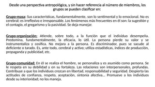 Desde una perspectiva antropológica, y sin hacer referencia al número de miembros, los
grupos se pueden clasificar en:
Grupo-masa: Sus características, fundamentalmente, son lo sentimental y lo emocional. No es
cerebral; es irreflexivo e irresponsable. Los fenómenos más frecuentes en él son: la sugestión y
el contagio, el gregarismo y la pasividad. Se deja manejar.
Grupo-organización: Atiende, sobre todo, a la función que el individuo desempeña.
Predomina, fundamentalmente, la eficacia, lo útil. La persona pierde su valor y se
instrumentaliza y cosifica. No mejora a la persona. Es discriminador, pues se sacude al
deficiente o tarado. Es, ante todo, cerebral y activo; utiliza estadísticas, índices de producción,
propaganda y publicidad, etc.
Grupo-comunidad: En él se realiza el hombre, se personaliza y es asumido como persona. Se
le respeta en su debilidad y en su fortaleza. Las relaciones son interpersonales, profundas.
Contribuye a que los individuos crezcan en libertad, responsabilidad y seguridad. Despierta las
actitudes de confianza, respeto, aceptación, sintonía afectiva... Promueve a los individuos
desde su interioridad; no los maneja.
 