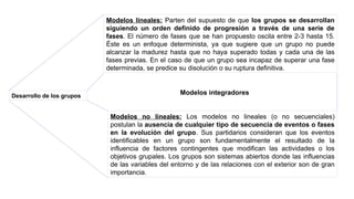 Desarrollo de los grupos
Modelos lineales: Parten del supuesto de que los grupos se desarrollan
siguiendo un orden definido de progresión a través de una serie de
fases. El número de fases que se han propuesto oscila entre 2-3 hasta 15.
Éste es un enfoque determinista, ya que sugiere que un grupo no puede
alcanzar la madurez hasta que no haya superado todas y cada una de las
fases previas. En el caso de que un grupo sea incapaz de superar una fase
determinada, se predice su disolución o su ruptura definitiva.
Modelos no lineales: Los modelos no lineales (o no secuenciales)
postulan la ausencia de cualquier tipo de secuencia de eventos o fases
en la evolución del grupo. Sus partidarios consideran que los eventos
identificables en un grupo son fundamentalmente el resultado de la
influencia de factores contingentes que modifican las actividades o los
objetivos grupales. Los grupos son sistemas abiertos donde las influencias
de las variables del entorno y de las relaciones con el exterior son de gran
importancia.
Modelos integradores
 
