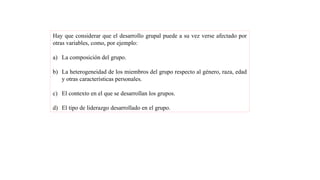 Hay que considerar que el desarrollo grupal puede a su vez verse afectado por
otras variables, como, por ejemplo:
a) La composición del grupo.
b) La heterogeneidad de los miembros del grupo respecto al género, raza, edad
y otras características personales.
c) El contexto en el que se desarrollan los grupos.
d) El tipo de liderazgo desarrollado en el grupo.
 