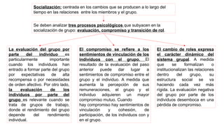 Socialización: centrada en los cambios que se producen a lo largo del
tiempo en las relaciones entre los miembros y el grupo.
Se deben analizar tres procesos psicológicos que subyacen en la
socialización de grupo: evaluación, compromiso y transición de rol.
La evaluación del grupo por
parte del individuo es
particularmente importante
cuando los individuos han
entrado a formar parte del grupo
por expectativas de alta
recompensa o por necesidades
de orden afectivo. Por otro lado,
la evaluación de los
individuos por parte del
grupo es relevante cuando se
trata de grupos de trabajo,
donde el rendimiento del grupo
depende del rendimiento
individual.
El compromiso se refiere a los
sentimientos de vinculación de los
individuos con el grupo. El
resultado de la evaluación del paso
anterior puede dar lugar a
sentimientos de compromiso entre el
grupo y el individuo. A medida que
aumenta la percepción de sus
remuneraciones, el grupo y el
individuo adquieren un mayor
compromiso mutuo. Cuando
hay compromiso hay sentimientos de
vinculación y cohesión, de
participación, de los individuos con y
en el grupo.
El cambio de roles expresa
el carácter dinámico del
sistema grupal. A medida
que se formalizan o
institucionalizan las relaciones
dentro del grupo, su
estructura social se va
haciendo cada vez más
rígida. La evaluación negativa
del grupo por parte de los
individuos desemboca en una
pérdida de compromiso.
 