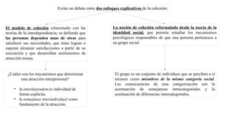 La noción de cohesión reformulada desde la teoría de la
identidad social, que permite estudiar los mecanismos
psicológicos responsables de que una persona pertenezca a
un grupo social
Existe un debate entre dos enfoques explicativos de la cohesión:
El modelo de cohesión relacionado con las
teorías de la interdependencia; se defiende que
las personas dependen unas de otras para
satisfacer sus necesidades, que éstas logran o
esperan alcanzar satisfacciones a partir de su
asociación y que desarrollan sentimientos de
atracción mutua.
¿Cuáles son los mecanismos que determinan
esta atracción interpersonal?
• la interdependencia individual de
forma explícita.
• la semejanza interindividual como
fundamento de la atracción.
El grupo es un conjunto de individuos que se perciben a sí
mismos como miembros de la misma categoría social.
Las consecuencias de esta categorización son la
acentuación de semejanzas intracategoriales y la
acentuación de diferencias intercategoriales.
 