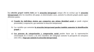 La cohesión grupal vendría dada por la atracción intragrupal, aunque ello no excluye que la atracción
interpersonal entre los miembros del grupo, en determinados casos, aumente la cohesión grupal; puede seguir
diferentes pautas:
a) Cuando los individuos sienten que comparten una misma identidad social se puede originar
proximidad y cooperación, que aumentan la atracción interpersonal;
b) Las variables que aumentan la atracción interpersonal pueden también aumentar la identificación
grupal, y
c) Los procesos de categorización y comparación social pueden hacer que la representación
estereotipada de sí mismo y de otros miembros del endogrupo aumente la percepción de semejanza
entre ellos y haga que aumente la atracción interpersonal.
 