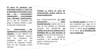 El deseo de mantener una
autoestima positiva a través de
la identidad social positiva hace
que las características
endogrupales estereotipadas
sean valoradas positivamente,
por lo que los miembros del
grupo se sienten atraídos y surge
la atracción interpersonal.
Las consecuencias son
significativas en relación con la
cohesión, ya que suponen una
evaluación recíproca positiva
entre los miembros del
endogrupo, junto con una
aversión de magnitud variable
hacia los del exogrupo menos
valorado.
Cuando se activa el nivel de
categorización grupal aparece la
despersonalización.
Esta despersonalización no debe
interpretarse como
desindividuación, puesto que no se
trata de una pérdida de identidad
personal, sino simplemente un
cambio en el nivel de saliencia de la
identidad del yo (del personal al
grupal). En este nivel de saliencia, el
individuo tiende a percibirse
semejante a los miembros de su
grupo y a diferenciarse con
los del exogrupo.
La cohesión grupal, por tanto, es
una propiedad que surge de la
pertenencia y de la identificación
social, es decir, es el resultado,
no la causa, de la identificación
con el endogrupo.
 