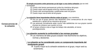 Consecuencias de
la cohesión
El simple encuentro entre personas ya da lugar a una cierta cohesión que se verá
aumentada:
 Cuanto más tiempo permanezcan juntos los miembros del grupo.
 Cuanto mayor sea el agrado entre los miembros del grupo.
 Cuanto más recompensantes o gratificantes sean los grupos.
 Cuanto mayor sea el éxito de los grupos.
La cohesión tiene importantes efectos sobre el grupo y sus miembros:
 Uno es que el grupo perviva más fácilmente como consecuencia de una mayor
satisfacción y ajuste de los miembros del grupo.
 Las personas normalmente están mucho más satisfechas con sus grupos cuando
el grupo es cohesivo que cuando no lo es.
 Un grupo cohesivo crea un lugar de trabajo más saludable, al menos
psicológicamente.
La cohesión aumenta la conformidad a las normas grupales:
 Los miembros de tales grupos aceptan más fácilmente los objetivos,
normas y decisiones.
La cohesión se ha considerado como un componente importante del
rendimiento grupal:
 Cuanto mayor es la cohesión existente en el grupo, mayor será su
rendimiento.
 