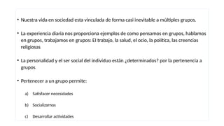 • Nuestra vida en sociedad esta vinculada de forma casi inevitable a múltiples grupos.
• La experiencia diaria nos proporciona ejemplos de como pensamos en grupos, hablamos
en grupos, trabajamos en grupos: EI trabajo, la salud, el ocio, la política, las creencias
religiosas
• La personalidad y el ser social del individuo están ¿determinados? por la pertenencia a
grupos
• Pertenecer a un grupo permite:
a) Satisfacer necesidades
b) Socializarnos
c) Desarrollar actividades
 