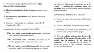 La estructura del grupo se podría definir en base a tres
características fundamentales:
1) El orden y distribución de los elementos (sujetos, tareas,
roles).
2) La consistencia y estabilidad en la disposición de esos
elementos.
3) Estructura producida por unos patrones o modelos de
relación entre ellos.
Acepciones del término interacción (Turner, 1994):
 La interacción como relación causa-efecto (los efectos
directos de un sujeto sobre el otro)
 La interacción como afiliación (incidencia de las
normas grupales en las situaciones cara a cara)
 La interacción como unidad psicosocial (la cual resulta
pertinente para la comprensión de la estructura grupal)
Las funciones básicas de la estructura es la de
regular y controlar las relaciones entre los
miembros y así evitar o moderar posibles tensiones
y enfrentamientos.
Características distintivas de la estructura:
a) Todos los grupos la poseen por rudimentaria
que sea.
b) Una vez consolidada no cambia con facilidad.
c) Incrementa la fluidez de la interacción y la
comunicación y eficacia de los grupos.
Es decir, el realizar acciones que llevan a la
consecución de las metas sólo es posible en la
medida que la conducta de los otros es
predecible, en la medida que el patrón de
interacción grupal al que llamamos estructura
existe y posee estabilidad.
 