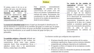 El estatus, como el rol, no es un
atributo del actor, sino del sistema
social, lo que significa que las
funciones (al menos las
socialmente significativas), junto
con la valoración de tales
funciones, son asignadas
independientemente del sujeto;
Estatus
Esta posición, extremadamente
sociologista, no considera que las
características del propio actor son
claves en la lectura o interpretación que
realizará del estatus. Precisamente esta
consideración ha sido defendida desde
la teoría de los estados de expectativas y
desde la teoría etológica.
La teoría de los estados de
expectativas, defiende que los
miembros del grupo forman
expectativas sobre las posibles
contribuciones de cada integrante
para el logro de los objetivos
grupales. Estas expectativas se basan
en la observación de características
personales(inteligencia,
conocimiento, preparación para la
realización de la tarea, etc.), aunque
también se consideran aquellas que
tienen una connotación más genérica,
como la edad, el sexo y
presumiblemente los atributos de
clase social.
Los factores sociales que configuran estas expectativas:
• El primero describe cómo las características de los sujetos,
socialmente significativas, llegan a activar creencias culturales
compartidas que configuran expectativas de rendimiento.
• El segundo se refiere a el impacto de las recompensas sociales
sobre las expectativas.
• El tercero se centra en el desarrollo de patrones de intercambio
conductual entre los actores.
La posición etológica o biosocial, defiende que
los miembros del grupo lo que evalúan son
características físicas como vigor, estatura,
expresión facial. Estas percepciones llevan a
adjudicar estatus altos a los aparentemente
fuertes y estatus bajos a los débiles.
La teoría de la identidad social destaca el papel que desempeña la identificación a la
hora de determinar las respuestas de los miembros del grupo a su estatus quo. En grupos
de bajo estatus, y cuando los límites del grupo son flexibles, las personas exhiben un
bajo nivel de identificación, no así cuando los límites del grupo son fijos y no
permeables.
 