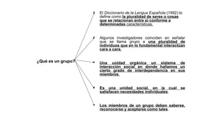 • El Diccionario de la Lengua Española (1992) lo
define como la pluralidad de seres o cosas
que se relacionan entre sí conforme a
determinadas características.
• Algunos investigadores coinciden en señalar
que se llama grupo a una pluralidad de
individuos que en lo fundamental interactúan
cara a cara.
• Una unidad orgánica un sistema de
interacción social en donde hallamos un
cierto grado de interdependencia en sus
miembros.
• Es una unidad social, en la cual se
satisfacen necesidades individuales.
• Los miembros de un grupo deben saberse,
reconocerse y aceptarse como tales.
¿Qué es un grupo?
 