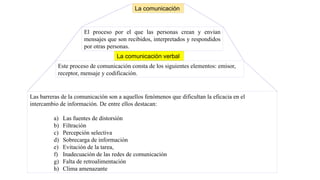El proceso por el que las personas crean y envían
mensajes que son recibidos, interpretados y respondidos
por otras personas.
La comunicación
Este proceso de comunicación consta de los siguientes elementos: emisor,
receptor, mensaje y codificación.
Las barreras de la comunicación son a aquellos fenómenos que dificultan la eficacia en el
intercambio de información. De entre ellos destacan:
a) Las fuentes de distorsión
b) Filtración
c) Percepción selectiva
d) Sobrecarga de información
e) Evitación de la tarea,
f) Inadecuación de las redes de comunicación
g) Falta de retroalimentación
h) Clima amenazante
La comunicación verbal
 