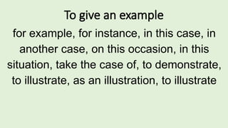 To give an example
for example, for instance, in this case, in
another case, on this occasion, in this
situation, take the case of, to demonstrate,
to illustrate, as an illustration, to illustrate
 