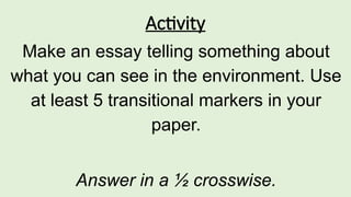 Activity
Make an essay telling something about
what you can see in the environment. Use
at least 5 transitional markers in your
paper.
Answer in a ½ crosswise.
 