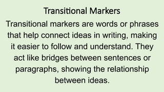 Transitional Markers
Transitional markers are words or phrases
that help connect ideas in writing, making
it easier to follow and understand. They
act like bridges between sentences or
paragraphs, showing the relationship
between ideas.
 