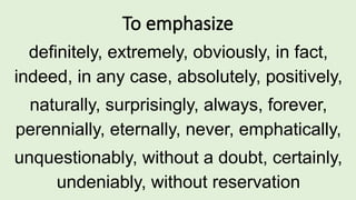 To emphasize
definitely, extremely, obviously, in fact,
indeed, in any case, absolutely, positively,
naturally, surprisingly, always, forever,
perennially, eternally, never, emphatically,
unquestionably, without a doubt, certainly,
undeniably, without reservation
 