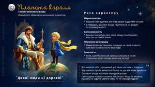 ” Для королів світ спрощений, усі люди для них — підданці.
” Від кожного треба вимагати тільки те, що він може зробити.
” Основою влади має бути передусім розум.
” Себе судити набагато важче, ніж інших. Якщо ти зможеш
правильно судити самого себе, то ти справді мудрий
Символ обмеженої влади
Влада його обмежена маленькою планетою
Марнославство
* Вважає себе єдиним, хто має право віддавати накази
* Стверджує, що його влада ґрунтується на розумі
та справедливості
Прагнення до порядку
* Намагається встановити порядок на своїй планеті,
але його накази часто безглузді
Самозакоханість
* Більше піклується про свою владу та авторитет,
ніж про потреби інших
Самотність
* Хоче, щоб Маленький принц залишився з ним
і пропонує йому посаду міністра юстиції
Р и с и х а р а к т е р у
”Ди вні люд и ці д о р о слі ”
 