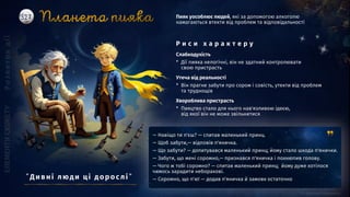 — Навіщо ти п'єш? — спитав маленький принц.
— Щоб забути,— відповів п'яничка.
— Що забути? — допитувався маленький принц; йому стало шкода п'янички.
— Забути, що мені соромно,— признався п'яничка і похнюпив голову.
— Чого ж тобі соромно? — спитав маленький принц; йому дуже хотілося
чимось зарадити неборакові.
— Соромно, що п'ю! — додав п'яничка й замовк остаточно
Слабкодухість
* Дії пияка нелогічні, він не здатний контролювати
свою пристрасть
Утеча від реальності
* Він прагне забути про сором і совість, утекти від проблем
та труднощів
Хвороблива пристрасть
* Пияцтво стало для нього нав'язливою ідеєю,
від якої він не може звільнитися
Пияк уособлює людей, які за допомогою алкоголю
намагаються втекти від проблем та відповідальності
Р и с и х а р а к т е р у
”Ди вні люд и ці д о р о слі ”
 