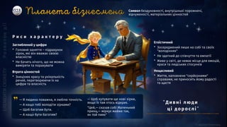 Заглиблений у цифри
* Головне заняття ― підрахунок
зірок, які він вважає своєю
власністю
* Не бачить нічого, що не можна
виміряти та порахувати
Втрата цінностей
* Знецінює красу та унікальність
речей, перетворюючи їх на
цифри та власність
Символ бездуховності, внутрішньої порожнечі,
відчуженості, матеріальних цінностей
Р и с и х а р а к т е р у
Егоїстичний
* Зосереджений лише на собі та своїх
"володіннях"
* Не здатний до співчуття та емпатії
* Живе у світі, де немає місця для емоцій,
краси та людських стосунків
Нещасливий
* Життя, наповнене "серйозними"
справами, не приносить йому радості
та щастя
— Я людина поважна, я люблю точність.
— А нащо тобі володіти зірками?
— Щоб багатим бути.
— А нащо бути багатим?
— Щоб купувати ще нові зірки,
якщо їх там хтось відкриє.
"Цей,— сказав собі Маленький
принц,— міркує майже так,
як той пияк"
”Ди вні люд и
ці до ро слі ”
 