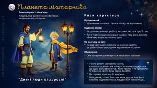 ” У його роботі принаймні є сенс.
” Коли він засвічує свій ліхтар – то ніби народжується
ще одна зірка або квітка. Коли гасить – то присипляє
ту зірку чи квітку. Дуже гарне заняття.
” Це справді корисно, бо красиво.
” Він єдиний, хто міг би стати моїм другом. Але його
планета надто маленька. На двох там немає місця...
Працьовитий
* Щохвилини запалює і гасить ліхтар, не відпочиває
Відданий справі
* Бездоганно виконує роботу, не замислюється про її сенс
* Його турбує лише виконання наказу, тому його вірність
обов’язку видається безглуздою
Не має часу на себе
* Не має часу навіть поспати чи на інші заняття,
це робить його своєрідним заручником обставин
Обмежений
* Світ ліхтарника обмежується лише його роботою
Символ вірності обов'язку
Людина, яка виконує свої обов'язки,
незалежно від обставин
Р и с и х а р а к т е р у
”Ди вні люд и ці д о р о слі ”
 