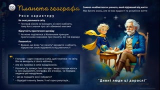 Не знає реального світу
* Географ ніколи не виходить зі свого кабінету,
тому його знання про світ обмежені книгами
Відсутність практичного досвіду
* Не може поділитися з Маленьким принцом
практичними знаннями про планети, які той відвідує
Поважність
* Вважає, що йому "не личить" виходити з кабінету,
підкреслює свою відірваність від реальності
Символ «кабінетного» ученого, який відірваний від життя
Має багато знань, але не має мудрості та розуміння життя
” Географ – надто поважна особа, щоб тинятися по світу.
Він не виходить зі свого кабінету.
” Але він приймає в себе мандрівників.
” Розпитує їх, записує їхні спогади. І якщо спогади когось
із них зацікавлять географа, він з’ясовує, чи порядна
людина цей мандрівник.
” – Де ви порадите мені побувати?
” – Відвідай планету Земля. У неї гарна репутація…
Р и с и х а р а к т е р у
”Ди вні люд и ці д о р о слі ”
 