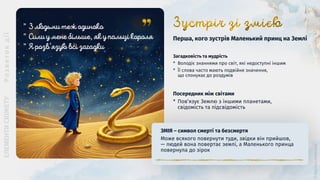 Загадковість та мудрість
* Володіє знаннями про світ, які недоступні іншим
* Її слова часто мають подвійне значення,
що спонукає до роздумів
Перша, кого зустрів Маленький принц на Землі
ЗМІЯ ― символ смерті та безсмертя
Може всякого повернути туди, звідки він прийшов,
— людей вона повертає землі, а Маленького принца
повернула до зірок
Посередник між світами
* Пов’язує Землю з іншими планетами,
свідомість та підсвідомість
”
”
”
 