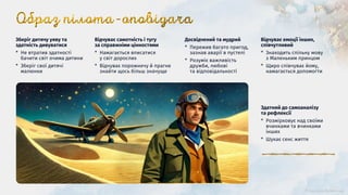 Зберіг дитячу уяву та
здатність дивуватися
* Не втратив здатності
бачити світ очима дитини
* Зберіг свої дитячі
малюнки
Відчуває емоції інших,
співчутливий
* Знаходить спільну мову
з Маленьким принцом
* Щиро співчуває йому,
намагається допомогти
Відчуває самотність і тугу
за справжніми цінностями
* Намагається вписатися
у світ дорослих
* Відчуває порожнечу й прагне
знайти щось більш значуще
Досвідчений та мудрий
* Пережив багато пригод,
зазнав аварії в пустелі
* Розуміє важливість
дружби, любові
та відповідальності
Здатний до самоаналізу
та рефлексії
* Розмірковує над своїми
вчинками та вчинками
інших
* Шукає сенс життя
 