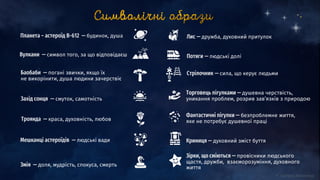 Зірки, що сміються — провісники людського
щастя, дружби, взаєморозуміння, духовного
життя
Криниця — духовний зміст буття
Фантастичні пігулки — безпроблемне життя,
яке не потребує душевної праці
Торговець пігулками — душевна черствість,
уникання проблем, розрив зав’язків з природою
Стрілочник — сила, що керує людьми
Потяги — людські долі
Лис — дружба, духовний притулок
Змія — доля, мудрість, спокуса, смерть
Мешканці астероїдів — людські вади
Троянда — краса, духовність, любов
Захід сонця — смуток, самотність
Баобаби — погані звички, якщо їх
не викорінити, душа людини зачерствіє
Вулкани — символ того, за що відповідаєш
Планета ― астероїд В-612 — будинок, душа
 
