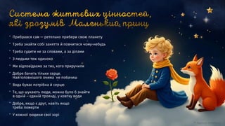 ” Прибрався сам — ретельно прибери свою планету
” Треба знайти собі заняття й повчитися чому-небудь
” Треба судити не за словами, а за ділами
” З людьми теж одиноко
” Ми відповідаємо за тих, кого приручили
” Добре бачить тільки серце.
Найголовнішого очима не побачиш
” Вода буває потрібна й серцю
” Те, що шукають люди, можна було б знайти
в одній – єдиній троянді, у ковтку води
” Добре, якщо є друг, навіть якщо
треба померти
” У кожної людини свої зорі
 