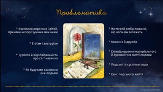 * Сенс людського життя
* Людські та суспільні вади
* Співвідношення матеріального
й духовного в житті людини
* Кохання й дружба
* Життєвий вибір людини,
від чого він залежить
* Як будувати взаємини
між людьми
* Турбота й відповідальність
про світ навколо
* Егоїзм і альтруїзм
* Взаємини дорослих і дітей,
причини непорозуміння між ними
 