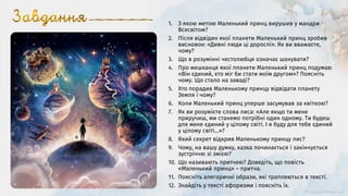 1. З якою метою Маленький принц вирушив у мандри
Всесвітом?
2. Після відвідин якої планети Маленький принц зробив
висновок: «Дивні люди ці дорослі». Як ви вважаєте,
чому?
3. Що в розумінні честолюбця означає шанувати?
4. Про мешканця якої планети Маленький принц подумав:
«Він єдиний, хто міг би стати моїм другом»? Поясніть
чому. Що стало на заваді?
5. Хто порадив Маленькому принцу відвідати планету
Земля і чому?
6. Коли Маленький принц уперше засумував за квіткою?
7. Як ви розумієте слова лиса: «Але якщо ти мене
приручиш, ми станемо потрібні один одному. Ти будеш
для мене єдиний у цілому світі. І я буду для тебе єдиний
у цілому світі...»?
8. Який секрет відкрив Маленькому принцу лис?
9. Чому, на вашу думку, казка починається і закінчується
зустріччю зі змією?
10. Що називають притчею? Доведіть, що повість
«Маленький принц» – притча.
11. Поясніть алегоричні образи, які трапляються в тексті.
12. Знайдіть у тексті афоризми і поясніть їх.
 