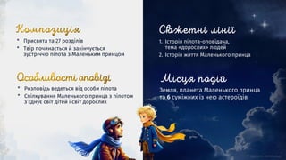 Земля, планета Маленького принца
та 6 суміжних із нею астероїдів
1. Історія пілота-оповідача,
тема «дорослих» людей
2. Історія життя Маленького принца
* Розповідь ведеться від особи пілота
* Спілкування Маленького принца з пілотом
з’єднує світ дітей і світ дорослих
* Присвята та 27 розділів
* Твір починається й закінчується
зустріччю пілота з Маленьким принцом
 